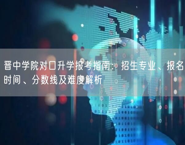晋中学院对口升学报考指南:招生专业、报名时间、分数线及难度解析 晋中学院对口升学报考指南:招生专业、报名时间、分数线及难度解析