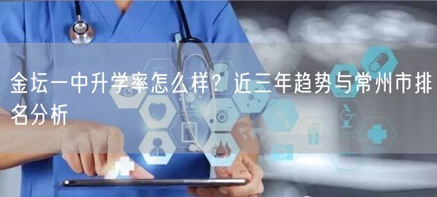 金坛一中升学率怎么样?近三年趋势与常州市排名分析 金坛一中升学率怎么样?近三年趋势与常州市排名分析