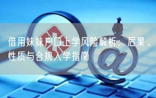 借用妹妹户口上学风险解析:后果、性质与合规入学指南 借用妹妹户口上学风险解析:后果、性质与合规入学指南