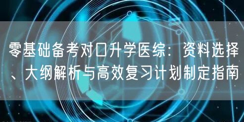 零基础备考对口升学医综:资料选择、大纲解析与高效复习计划制定指南 零基础备考对口升学医综:资料选择、大纲解析与高效复习计划制定指南
