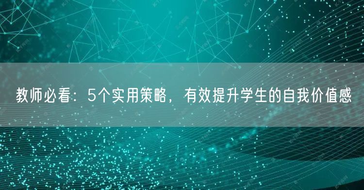 教师必看:5个实用策略,有效提升学生的自我价值感 教师必看:5个实用策略,有效提升学生的自我价值感
