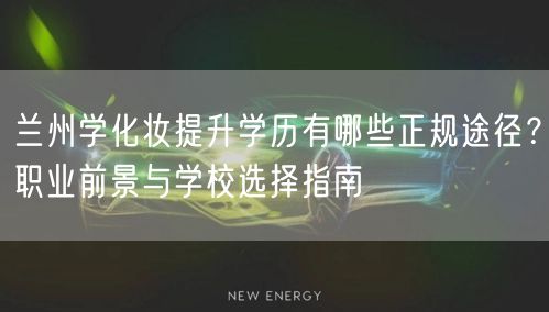 兰州学化妆提升学历有哪些正规途径？职业前景与学校选择指南