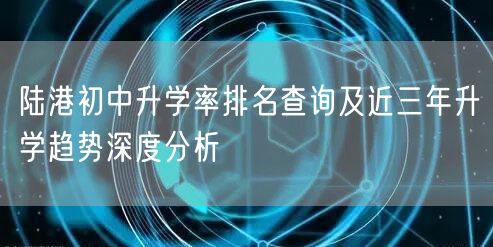 陆港初中升学率排名查询及近三年升学趋势深度分析 陆港初中升学率排名查询及近三年升学趋势深度分析