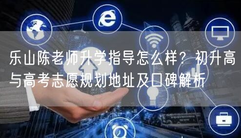 乐山陈老师升学指导怎么样?初升高与高考志愿规划地址及口碑解析 乐山陈老师升学指导怎么样?初升高与高考志愿规划地址及口碑解析