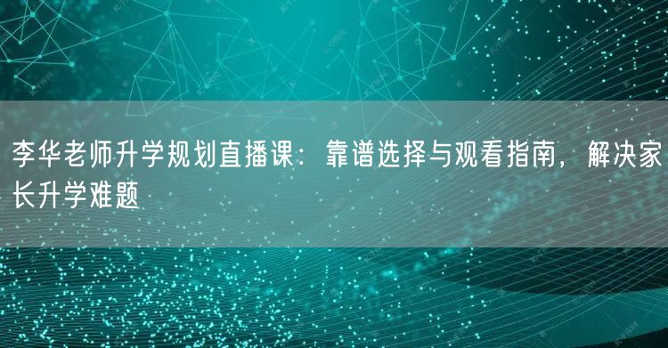 李华老师升学规划直播课：靠谱选择与观看指南，解决家长升学难题