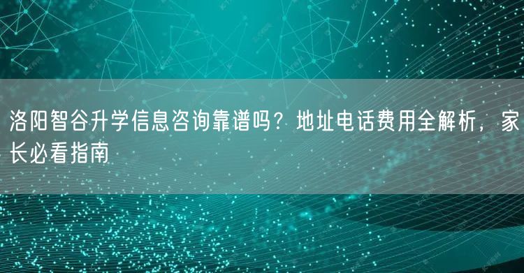 洛阳智谷升学信息咨询靠谱吗？地址电话费用全解析，家长必看指南