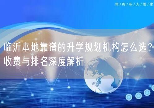 临沂本地靠谱的升学规划机构怎么选?收费与排名深度解析 临沂本地靠谱的升学规划机构怎么选?收费与排名深度解析