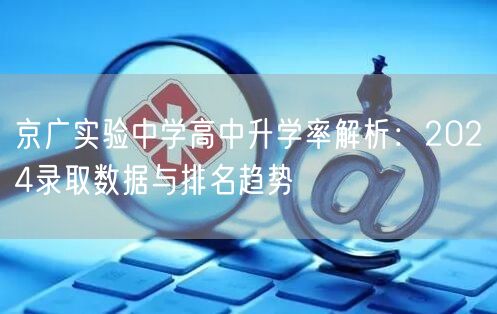 京广实验中学高中升学率解析:2024录取数据与排名趋势 京广实验中学高中升学率解析:2024录取数据与排名趋势