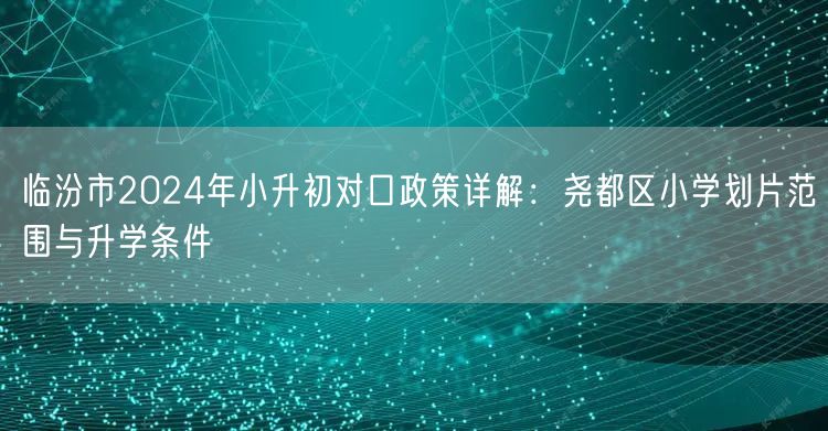 临汾市2024年小升初对口政策详解:尧都区小学划片范围与升学条件 临汾市2024年小升初对口政策详解:尧都区小学划片范围与升学条件