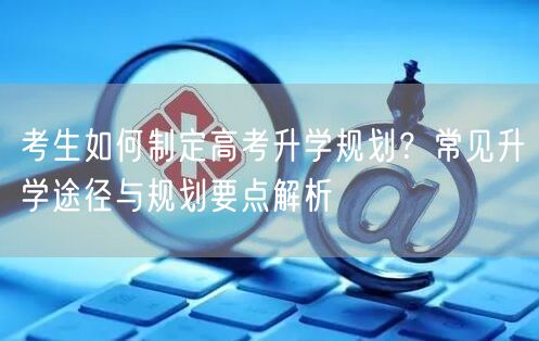 考生如何制定高考升学规划?常见升学途径与规划要点解析 考生如何制定高考升学规划?常见升学途径与规划要点解析