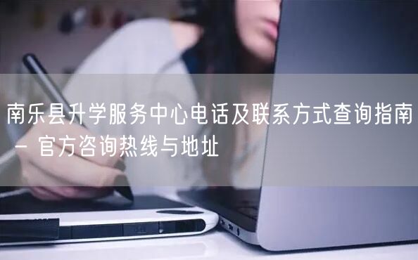 南乐县升学服务中心电话及联系方式查询指南 - 官方咨询热线与地址 南乐县升学服务中心电话及联系方式查询指南 - 官方咨询热线与地址