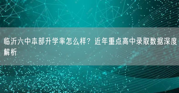 临沂六中本部升学率怎么样?近年重点高中录取数据深度解析 临沂六中本部升学率怎么样?近年重点高中录取数据深度解析