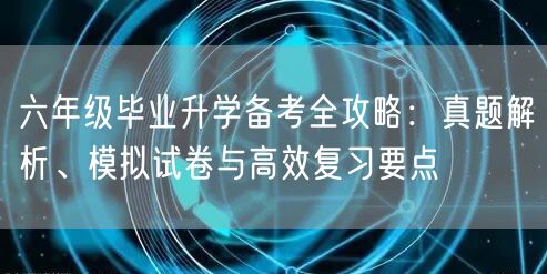 六年级毕业升学备考全攻略:真题解析、模拟试卷与高效复习要点 六年级毕业升学备考全攻略:真题解析、模拟试卷与高效复习要点
