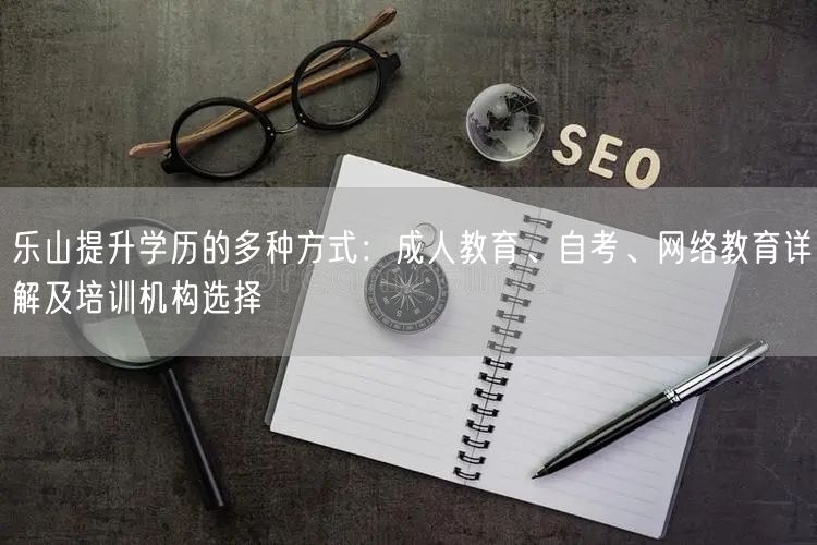 乐山提升学历的多种方式：成人教育、自考、网络教育详解及培训机构选择