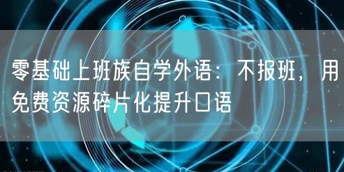零基础上班族自学外语:不报班,用免费资源碎片化提升口语 零基础上班族自学外语:不报班,用免费资源碎片化提升口语