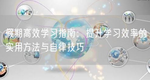 假期高效学习指南:提升学习效率的实用方法与自律技巧 假期高效学习指南:提升学习效率的实用方法与自律技巧