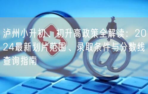 泸州小升初、初升高政策全解读:2024最新划片范围、录取条件与分数线查询指南 泸州小升初、初升高政策全解读:2024最新划片范围、录取条件与分数线查询指南