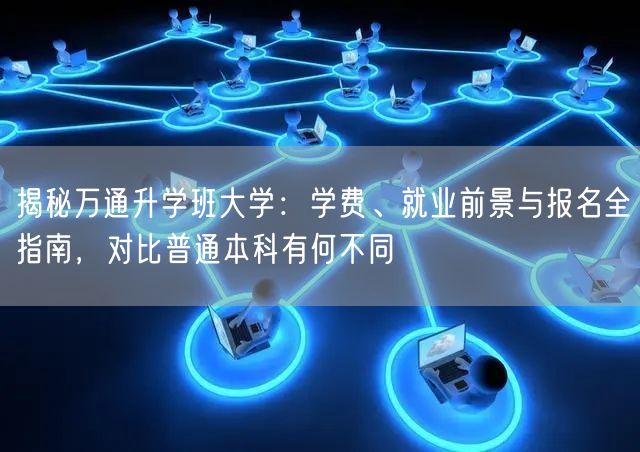 揭秘万通升学班大学：学费、就业前景与报名全指南，对比普通本科有何不同