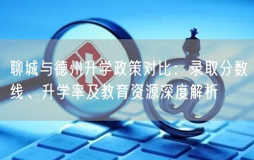 聊城与德州升学政策对比:录取分数线、升学率及教育资源深度解析 聊城与德州升学政策对比:录取分数线、升学率及教育资源深度解析