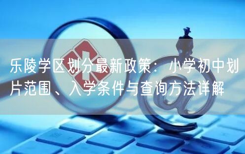 乐陵学区划分最新政策:小学初中划片范围、入学条件与查询方法详解 乐陵学区划分最新政策:小学初中划片范围、入学条件与查询方法详解