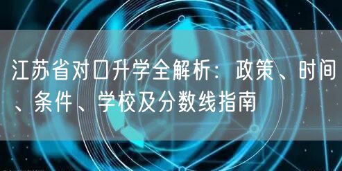 江苏省对口升学全解析:政策、时间、条件、学校及分数线指南 江苏省对口升学全解析:政策、时间、条件、学校及分数线指南