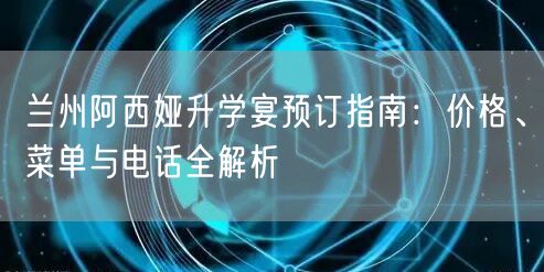 兰州阿西娅升学宴预订指南:价格、菜单与电话全解析 兰州阿西娅升学宴预订指南:价格、菜单与电话全解析