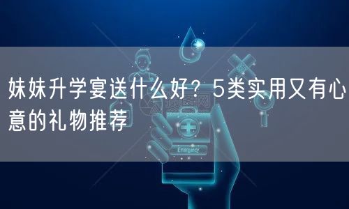 妹妹升学宴送什么好？5类实用又有心意的礼物推荐
