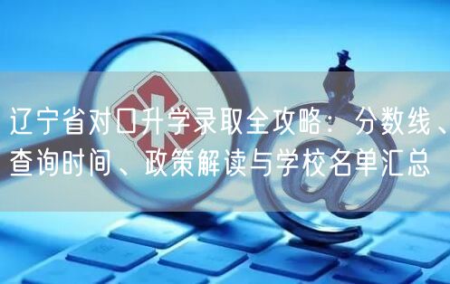 辽宁省对口升学录取全攻略:分数线、查询时间、政策解读与学校名单汇总 辽宁省对口升学录取全攻略:分数线、查询时间、政策解读与学校名单汇总