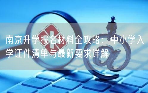 南京升学报名材料全攻略:中小学入学证件清单与最新要求详解 南京升学报名材料全攻略:中小学入学证件清单与最新要求详解