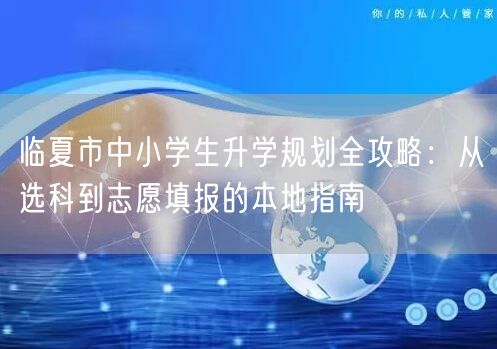 临夏市中小学生升学规划全攻略:从选科到志愿填报的本地指南 临夏市中小学生升学规划全攻略:从选科到志愿填报的本地指南