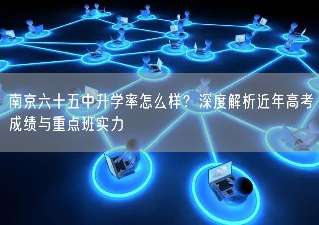南京六十五中升学率怎么样?深度解析近年高考成绩与重点班实力 南京六十五中升学率怎么样?深度解析近年高考成绩与重点班实力