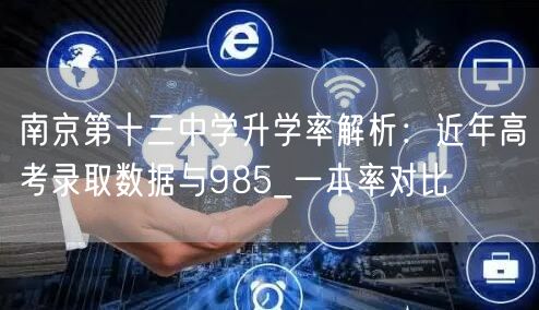 南京第十三中学升学率解析:近年高考录取数据与985_一本率对比 南京第十三中学升学率解析:近年高考录取数据与985_一本率对比