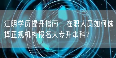 江阴学历提升指南：在职人员如何选择正规机构报名大专升本科？
