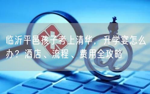 临沂平邑孩子考上清华,升学宴怎么办?酒店、流程、费用全攻略 临沂平邑孩子考上清华,升学宴怎么办?酒店、流程、费用全攻略