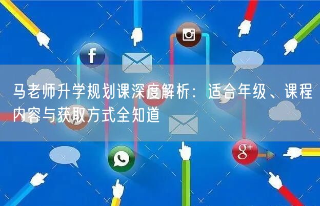 马老师升学规划课深度解析:适合年级、课程内容与获取方式全知道 马老师升学规划课深度解析:适合年级、课程内容与获取方式全知道