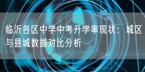 临沂各区中学中考升学率现状:城区与县城数据对比分析 临沂各区中学中考升学率现状:城区与县城数据对比分析