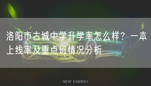 洛阳市古城中学升学率怎么样？一本上线率及重点班情况分析