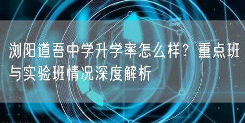 浏阳道吾中学升学率怎么样?重点班与实验班情况深度解析 浏阳道吾中学升学率怎么样?重点班与实验班情况深度解析