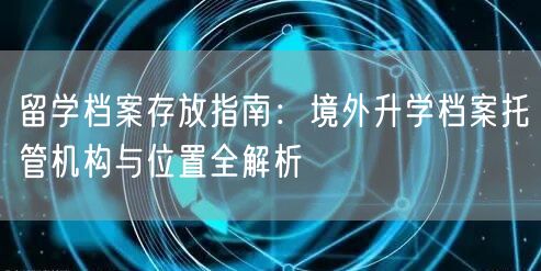 留学档案存放指南:境外升学档案托管机构与位置全解析 留学档案存放指南:境外升学档案托管机构与位置全解析