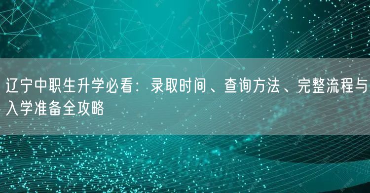 辽宁中职生升学必看:录取时间、查询方法、完整流程与入学准备全攻略 辽宁中职生升学必看:录取时间、查询方法、完整流程与入学准备全攻略
