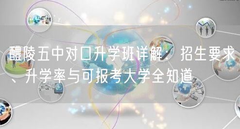 醴陵五中对口升学班详解：招生要求、升学率与可报考大学全知道
