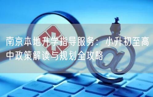 南京本地升学指导服务：小升初至高中政策解读与规划全攻略