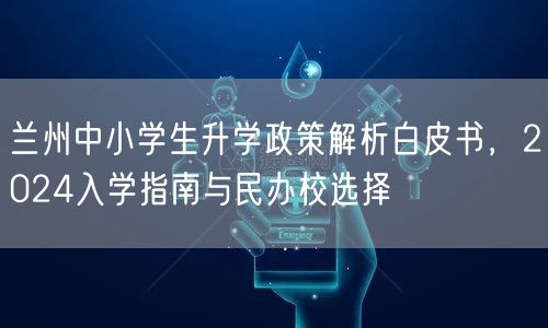 兰州中小学生升学政策解析白皮书,2024入学指南与民办校选择 兰州中小学生升学政策解析白皮书,2024入学指南与民办校选择