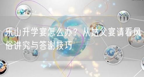 乐山升学宴怎么办?从姑父宴请看风俗讲究与答谢技巧 乐山升学宴怎么办?从姑父宴请看风俗讲究与答谢技巧