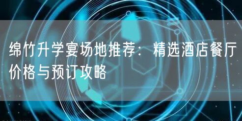 绵竹升学宴场地推荐:精选酒店餐厅价格与预订攻略 绵竹升学宴场地推荐:精选酒店餐厅价格与预订攻略