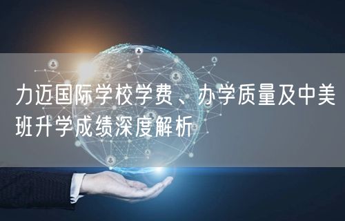 力迈国际学校学费、办学质量及中美班升学成绩深度解析