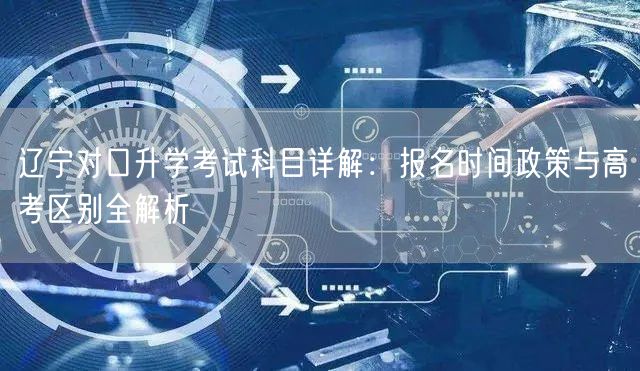 辽宁对口升学考试科目详解:报名时间政策与高考区别全解析 辽宁对口升学考试科目详解:报名时间政策与高考区别全解析