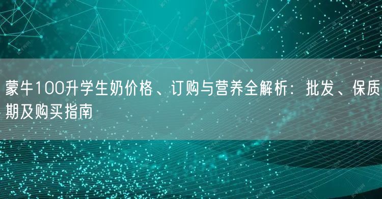 蒙牛100升学生奶价格、订购与营养全解析：批发、保质期及购买指南