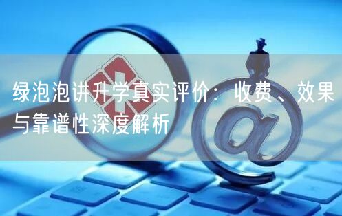 绿泡泡讲升学真实评价:收费、效果与靠谱性深度解析 绿泡泡讲升学真实评价:收费、效果与靠谱性深度解析