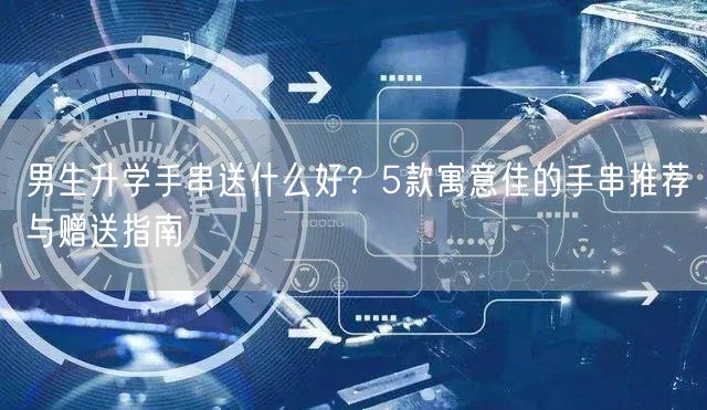 男生升学手串送什么好?5款寓意佳的手串推荐与赠送指南 男生升学手串送什么好?5款寓意佳的手串推荐与赠送指南